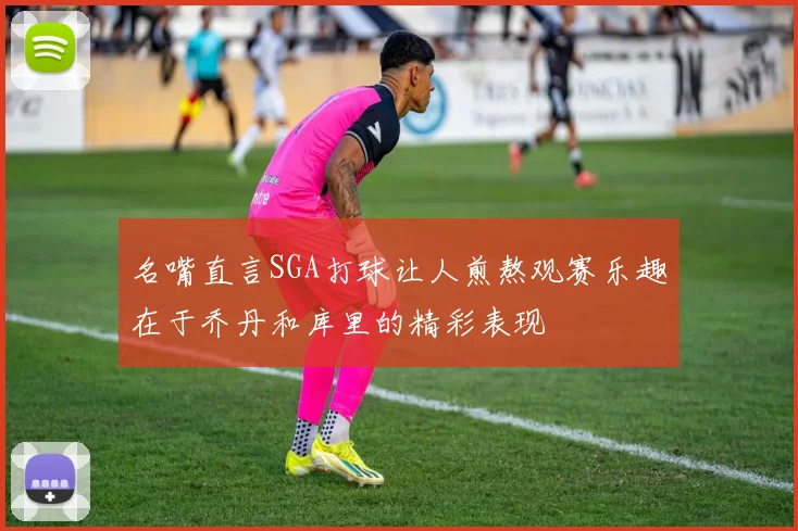 名嘴直言SGA打球让人煎熬观赛乐趣在于乔丹和库里的精彩表现