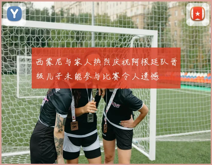 西蒙尼与家人热烈庆祝阿根廷队晋级儿子未能参与比赛令人遗憾