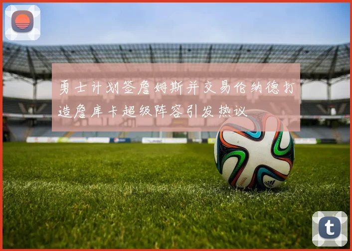 勇士计划签詹姆斯并交易伦纳德打造詹库卡超级阵容引发热议