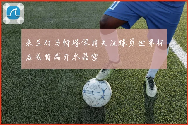 米兰对马特塔保持关注球员世界杯后或将离开水晶宫