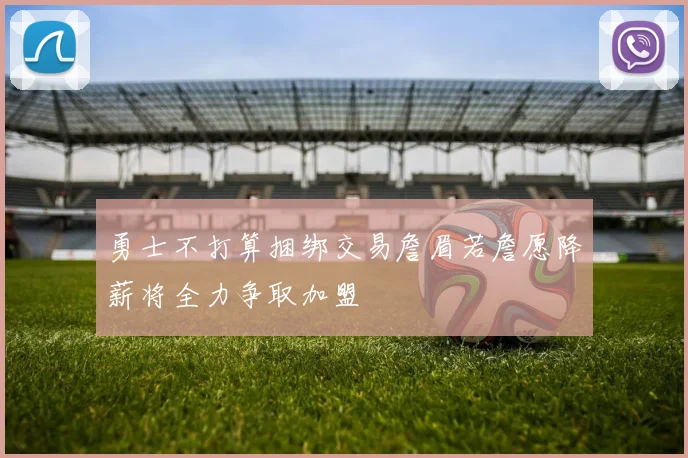 勇士不打算捆绑交易詹眉若詹愿降薪将全力争取加盟