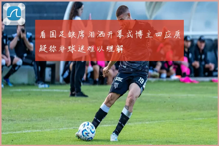 看国足缺席泪洒开幕式博主回应质疑称非球迷难以理解