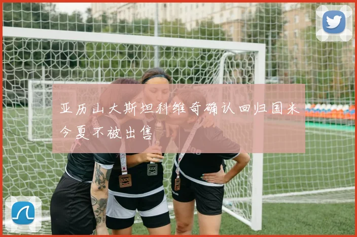 亚历山大斯坦科维奇确认回归国米今夏不被出售