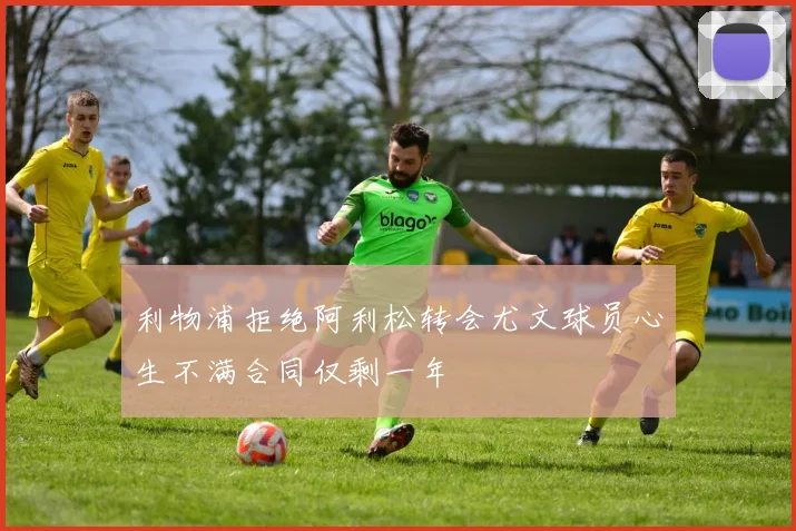 利物浦拒绝阿利松转会尤文球员心生不满合同仅剩一年