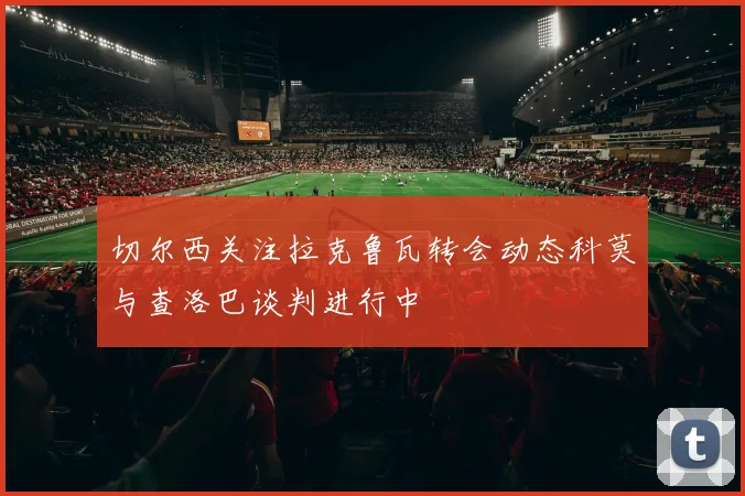 切尔西关注拉克鲁瓦转会动态科莫与查洛巴谈判进行中