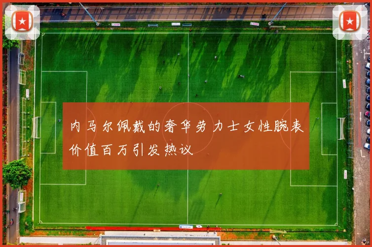 内马尔佩戴的奢华劳力士女性腕表价值百万引发热议
