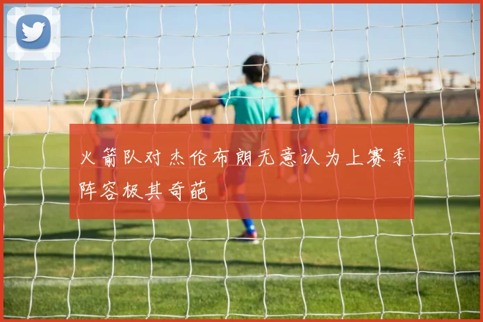 火箭队对杰伦布朗无意认为上赛季阵容极其奇葩