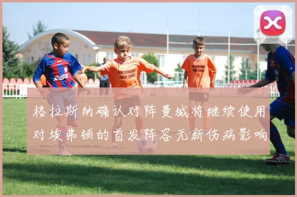 格拉斯纳确认对阵曼城将继续使用对埃弗顿的首发阵容无新伤病影响