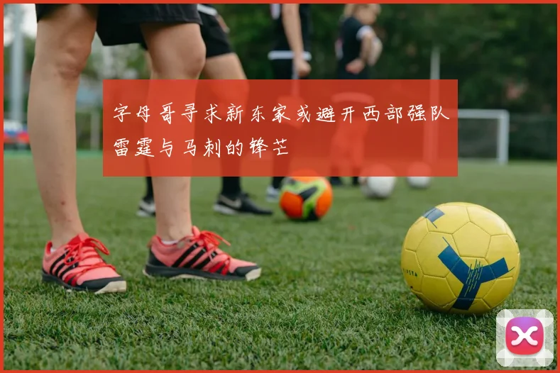 字母哥寻求新东家或避开西部强队雷霆与马刺的锋芒