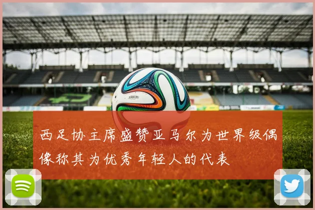 西足协主席盛赞亚马尔为世界级偶像称其为优秀年轻人的代表