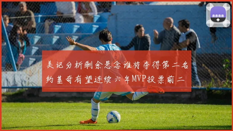 美记分析剩余悬念谁将夺得第二名约基奇有望连续六年MVP投票前二