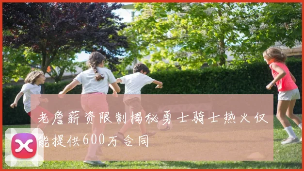 老詹薪资限制揭秘勇士骑士热火仅能提供600万合同