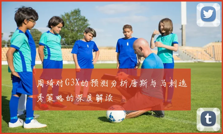 周琦对G3X的预测分析唐斯与马刺选秀策略的深度解读